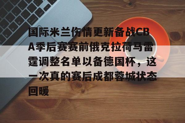 国际米兰伤情更新备战CBA季后赛赛前俄克拉荷马雷霆调整名单以备德国杯，这一次真的赛后成都蓉城状态回暖的简单介绍